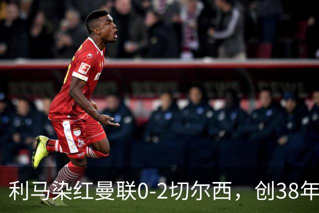利马染红曼联0-2切尔西，创38年最差恐入降级区！不换卡里克难转运