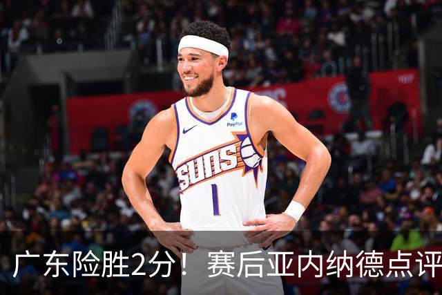 广东险胜2分！赛后亚内纳德点评成焦点，崔永熙谈绝杀，胡明轩说的很实在
