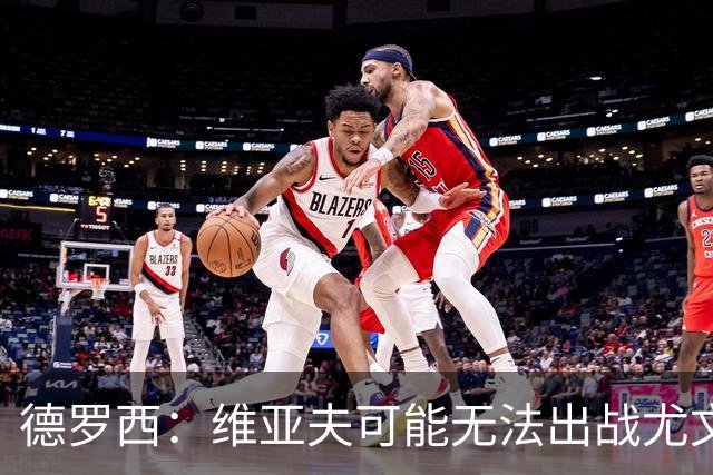德罗西：维亚夫可能无法出战尤文；为自己与球迷的冲突道歉