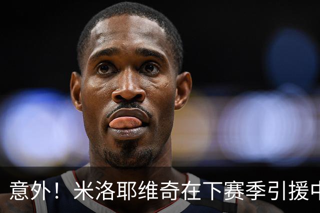 意外！米洛耶维奇在下赛季引援中，是否可以为球迷带来一些惊喜