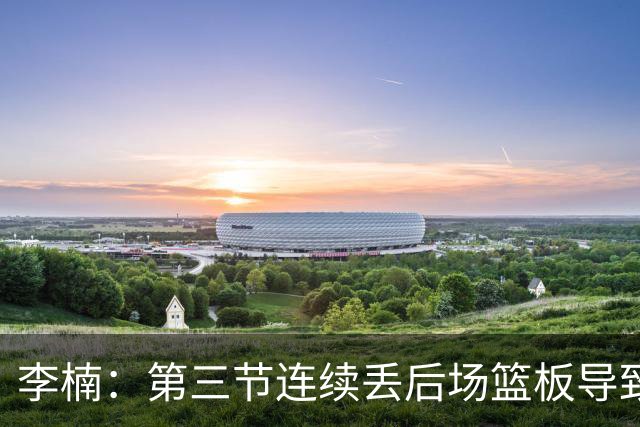 李楠：第三节连续丢后场篮板导致比赛被动 后续考虑桑普森顶五号位